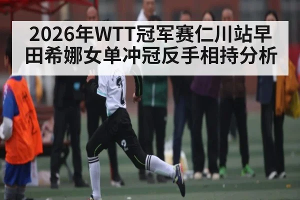2026年WTT冠军赛仁川站早田希娜女单冲冠反手相持分析 | STAR ESPORTS