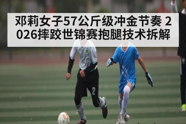 邓莉女子57公斤级冲金节奏 2026摔跤世锦赛抱腿技术拆解 | STAR ESPORTS